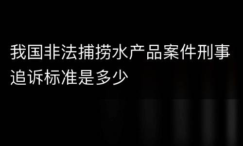 我国非法捕捞水产品案件刑事追诉标准是多少