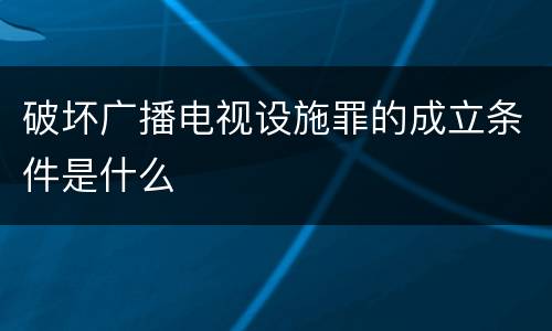 破坏广播电视设施罪的成立条件是什么