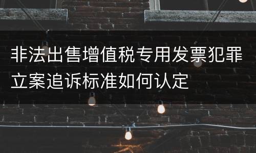 非法出售增值税专用发票犯罪立案追诉标准如何认定