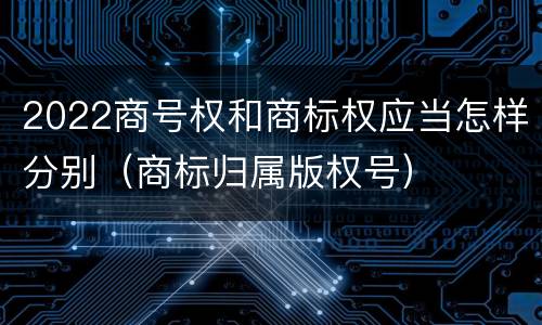 2022商号权和商标权应当怎样分别（商标归属版权号）