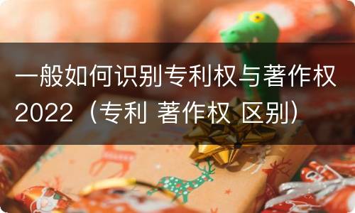 一般如何识别专利权与著作权2022（专利 著作权 区别）