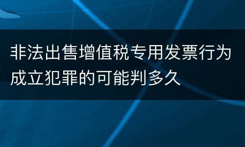 非法出售增值税专用发票行为成立犯罪的可能判多久