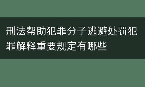刑法帮助犯罪分子逃避处罚犯罪解释重要规定有哪些
