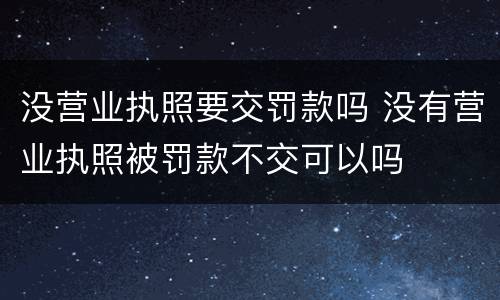 没营业执照要交罚款吗 没有营业执照被罚款不交可以吗