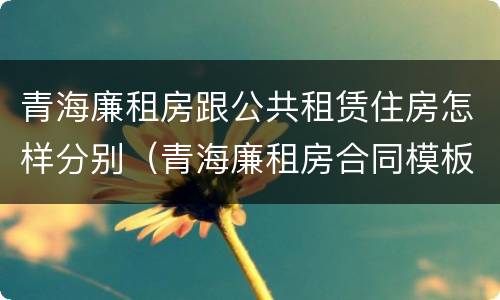 青海廉租房跟公共租赁住房怎样分别（青海廉租房合同模板）