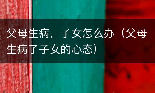父母生病，子女怎么办（父母生病了子女的心态）