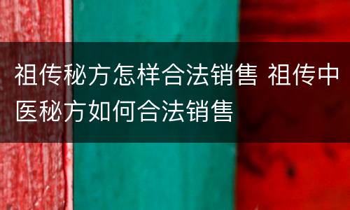 祖传秘方怎样合法销售 祖传中医秘方如何合法销售