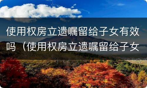使用权房立遗嘱留给子女有效吗（使用权房立遗嘱留给子女有效吗怎么写）