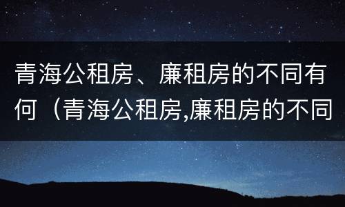 青海公租房、廉租房的不同有何（青海公租房,廉租房的不同有何条件）