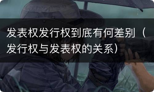 发表权发行权到底有何差别（发行权与发表权的关系）
