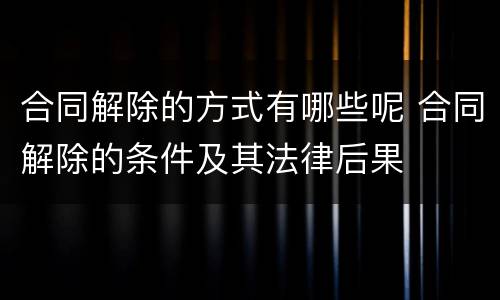 合同解除的方式有哪些呢 合同解除的条件及其法律后果