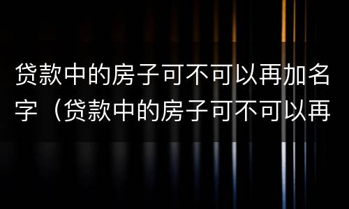贷款中的房子可不可以再加名字（贷款中的房子可不可以再加名字抵押）