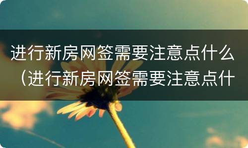 进行新房网签需要注意点什么（进行新房网签需要注意点什么事项）