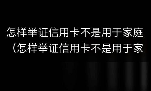 怎样举证信用卡不是用于家庭（怎样举证信用卡不是用于家庭贷款）