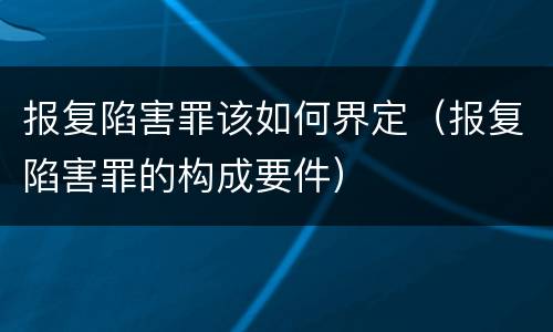 报复陷害罪该如何界定（报复陷害罪的构成要件）
