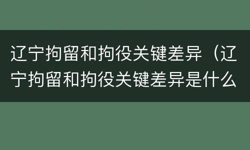 辽宁拘留和拘役关键差异（辽宁拘留和拘役关键差异是什么）