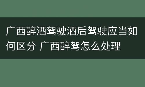 广西醉酒驾驶酒后驾驶应当如何区分 广西醉驾怎么处理