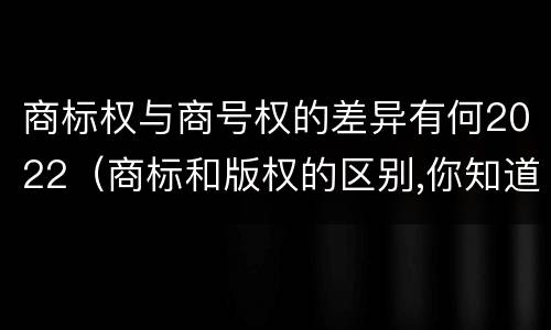 商标权与商号权的差异有何2022（商标和版权的区别,你知道多少?）