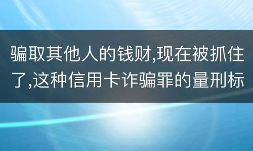 骗取其他人的钱财,现在被抓住了,这种信用卡诈骗罪的量刑标准是怎么样的