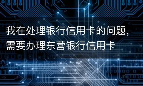我在处理银行信用卡的问题，需要办理东营银行信用卡