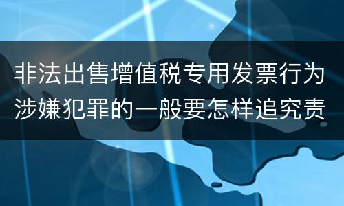 非法出售增值税专用发票行为涉嫌犯罪的一般要怎样追究责任