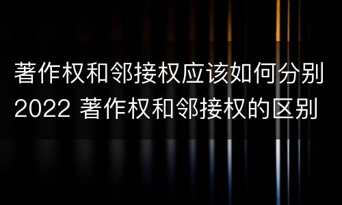 著作权和邻接权应该如何分别2022 著作权和邻接权的区别
