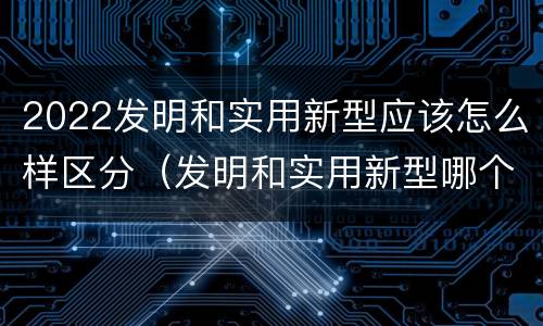 2022发明和实用新型应该怎么样区分（发明和实用新型哪个好）