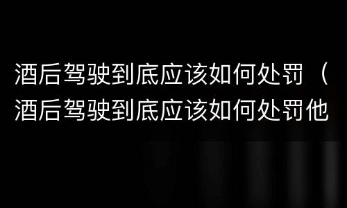 酒后驾驶到底应该如何处罚（酒后驾驶到底应该如何处罚他）