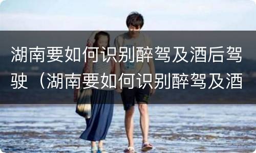 湖南要如何识别醉驾及酒后驾驶（湖南要如何识别醉驾及酒后驾驶人员）