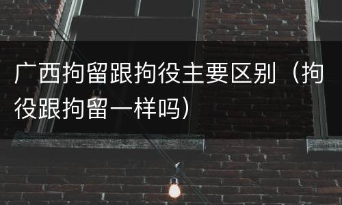 广西拘留跟拘役主要区别（拘役跟拘留一样吗）