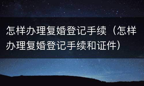 怎样办理复婚登记手续（怎样办理复婚登记手续和证件）