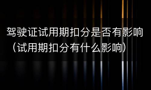 驾驶证试用期扣分是否有影响（试用期扣分有什么影响）