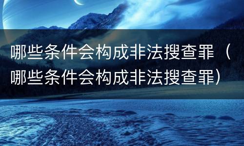 哪些条件会构成非法搜查罪（哪些条件会构成非法搜查罪）
