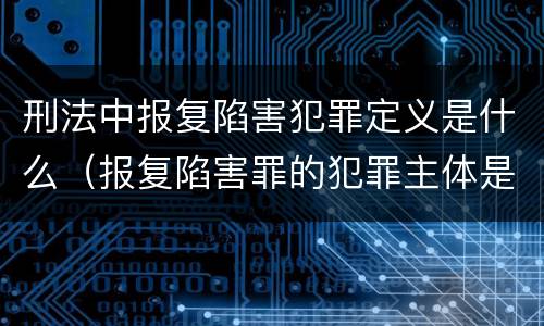 刑法中报复陷害犯罪定义是什么（报复陷害罪的犯罪主体是）