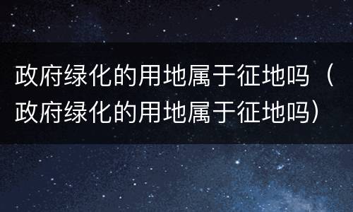 政府绿化的用地属于征地吗（政府绿化的用地属于征地吗）