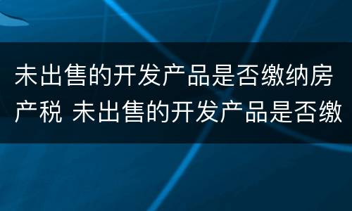 未出售的开发产品是否缴纳房产税 未出售的开发产品是否缴纳房产税税率