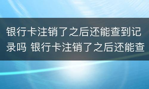 银行卡注销了之后还能查到记录吗 银行卡注销了之后还能查到记录吗怎么查