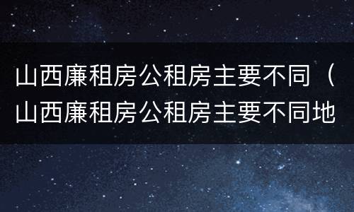 山西廉租房公租房主要不同（山西廉租房公租房主要不同地区）
