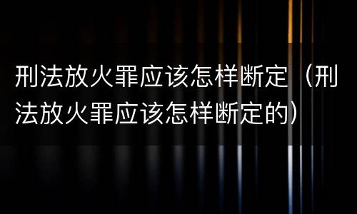 刑法放火罪应该怎样断定（刑法放火罪应该怎样断定的）