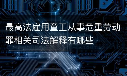 最高法雇用童工从事危重劳动罪相关司法解释有哪些