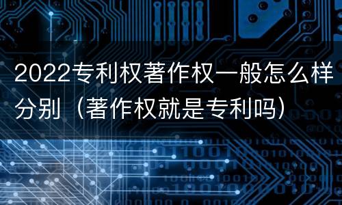 2022专利权著作权一般怎么样分别（著作权就是专利吗）