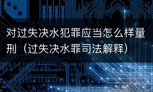 对过失决水犯罪应当怎么样量刑（过失决水罪司法解释）