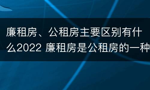 廉租房、公租房主要区别有什么2022 廉租房是公租房的一种吗?