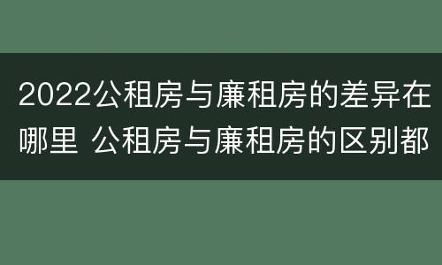 2022公租房与廉租房的差异在哪里 公租房与廉租房的区别都在此,别再搞错了!