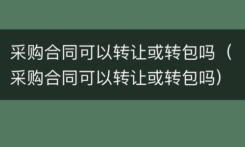 采购合同可以转让或转包吗（采购合同可以转让或转包吗）