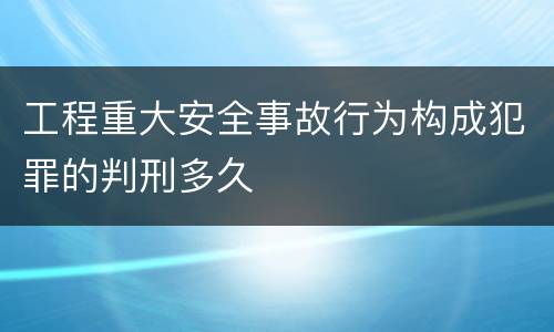 工程重大安全事故行为构成犯罪的判刑多久