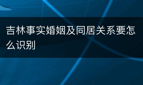 吉林事实婚姻及同居关系要怎么识别