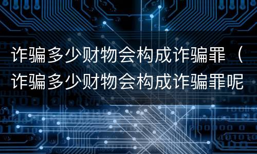 诈骗多少财物会构成诈骗罪（诈骗多少财物会构成诈骗罪呢）