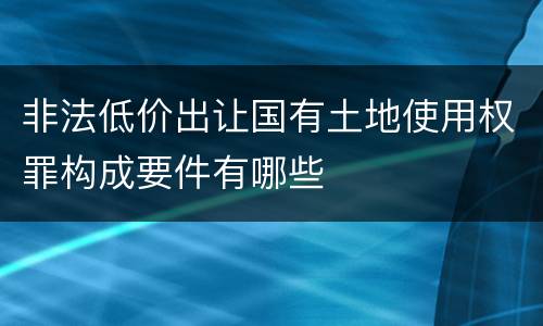 非法低价出让国有土地使用权罪构成要件有哪些