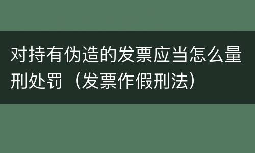 对持有伪造的发票应当怎么量刑处罚（发票作假刑法）